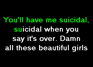 You'll have me suicidal,
suicidal when you
say it's over. Damn

all these beautiful girls