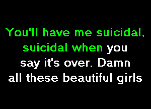 You'll have me suicidal,
suicidal when you
say it's over. Damn

all these beautiful girls