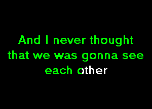 And I never thought

that we was gonna see
each other