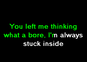 You left me thinking

what a bore. I'm always
stuck inside