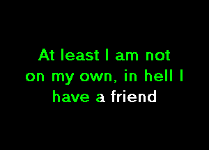 At least I am not

on my own, in hell I
have a friend