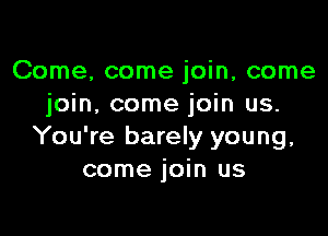 Come, come join, come
join, come join us.

You're barely young,
come join us