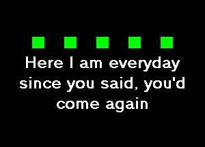 El III E El El
Here I am everyday

since you said, you'd
come again