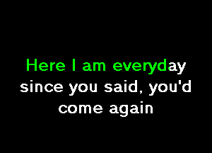 Here I am everyday

since you said, you'd
come again