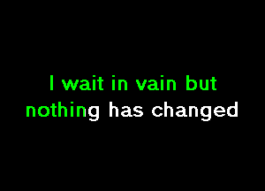 I wait in vain but

nothing has changed