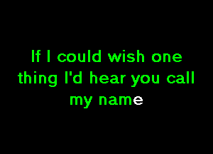 If I could wish one

thing I'd hear you call
my name