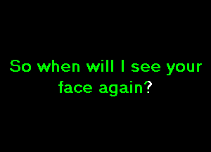 So when will I see your

face again?