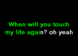 When will you touch

my life again? oh yeah