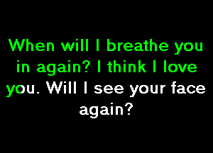 When will I breathe you
in again? I think I love

you. Will I see your face
again?