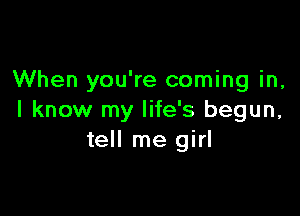 When you're coming in,

I know my life's begun,
tell me girl