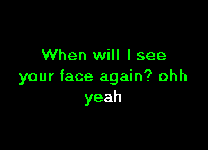 When will I see

your face again? ohh
yeah