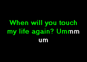 When will you touch

my life again? Ummm
um