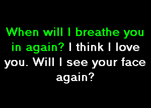 When will I breathe you
in again? I think I love

you. Will I see your face
again?