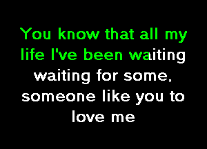 You know that all my
life I've been waiting

waiting for some,
someone like you to
love me