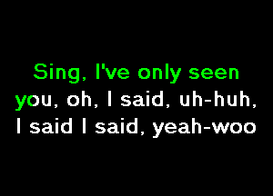 Sing, I've only seen

you, oh, I said, uh-huh,
I said I said, yeah-woo