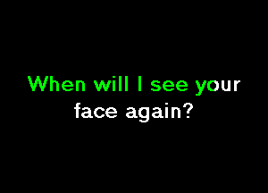 When will I see your

face again?