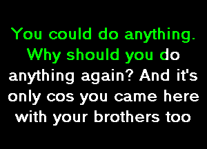 You could do anything.
Why should you do
anything again? And it's
only cos you came here
with your brothers too