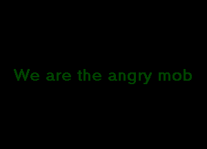 We are the angry mob