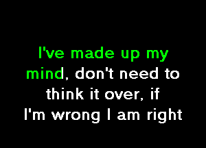 I've made up my

mind. don't need to
think it over, if
I'm wrong I am right