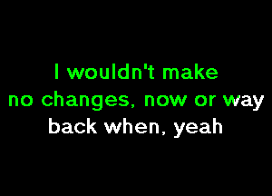 I wouldn't make

no changes. now or way
back when, yeah