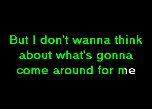 But I don't wanna think

about what's gonna
come around for me