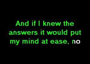 And if I knew the

answers it would put
my mind at ease, no