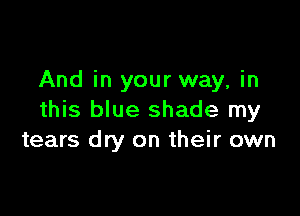 And in your way, in

this blue shade my
tears dry on their own