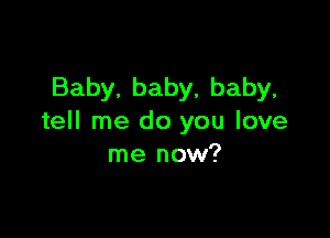 Baby, baby, baby,

tell me do you love
me now?