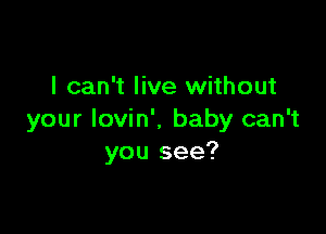 I can't live without

your Iovin'. baby can't
you see?