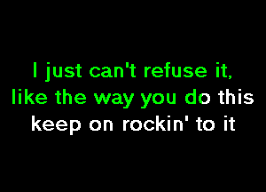 I just can't refuse it,

like the way you do this
keep on rockin' to it