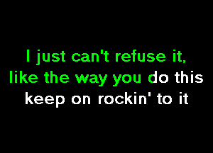 I just can't refuse it,

like the way you do this
keep on rockin' to it