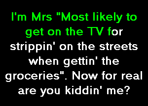 I'm Mrs Most likely to
get on the TV for
strippin' on the streets
when Igettin' the
groceries. Now for real
are you kiddin' me?