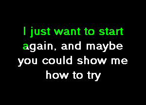 I just want to start
again, and maybe

you could show me
how to try