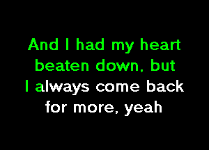 And I had my heart
beaten down, but

I always come back
for more, yeah