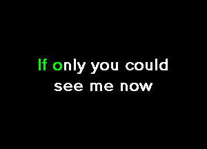 If only you could

see me now