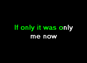 If only it was only

me now