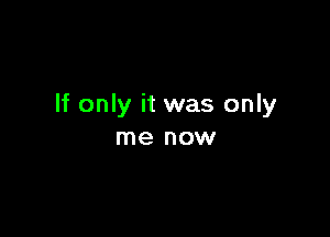 If only it was only

me now