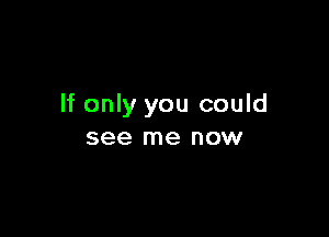 If only you could

see me now