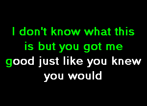 I don't know what this
is but you got me

good just like you knew
you would