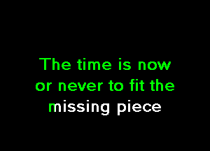 The time is now

or never to fit the
missing piece