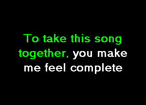 To take this song

together. you make
me feel complete