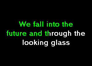 We fall into the

future and through the
looking glass