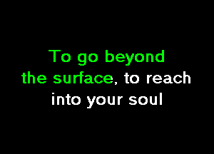 To go beyond

the surface, to reach
into your soul
