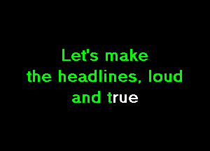 Let's make

the headlines, loud
and true