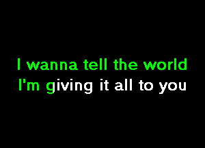 I wanna tell the world

I'm giving it all to you