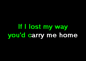 If I lost my way

you'd carry me home