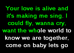 Your love is alive and
it's making me sing. I
could fly, wanna cry,
want the whole world to
know we are together,
come on baby lets go