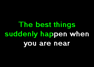 The best things

suddenly happen when
you are near