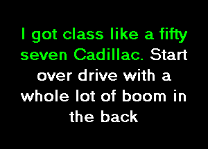 I got class like a fifty
seven Cadillac. Start

over drive with a
whole lot of boom in
the back
