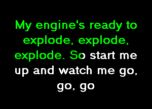 My engine's ready to
explode, explode,
explode. So start me
up and watch me go,

go, go